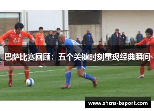 巴萨比赛回顾：五个关键时刻重现经典瞬间
