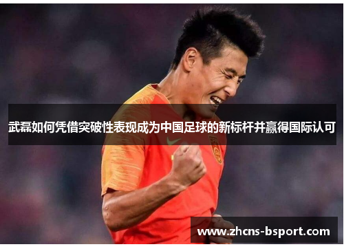 武磊如何凭借突破性表现成为中国足球的新标杆并赢得国际认可