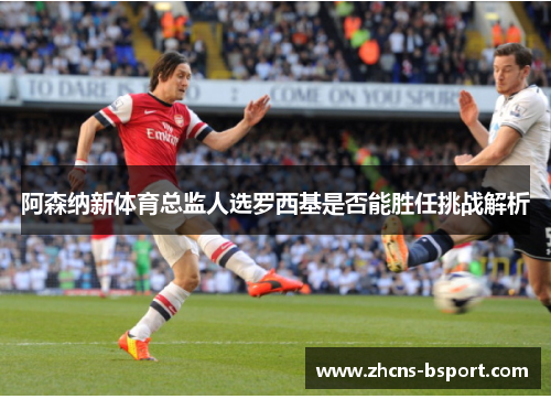 阿森纳新体育总监人选罗西基是否能胜任挑战解析